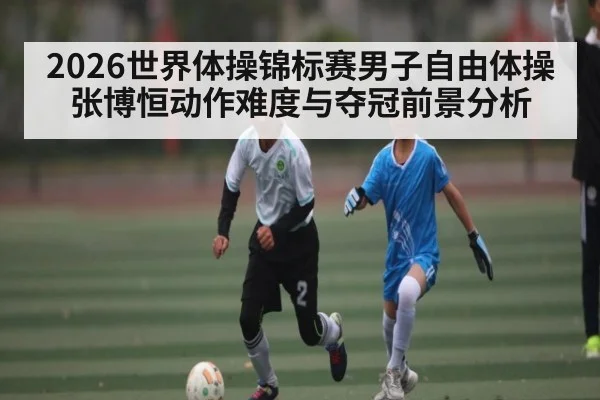 2026世界体操锦标赛男子自由体操张博恒动作难度与夺冠前景分析