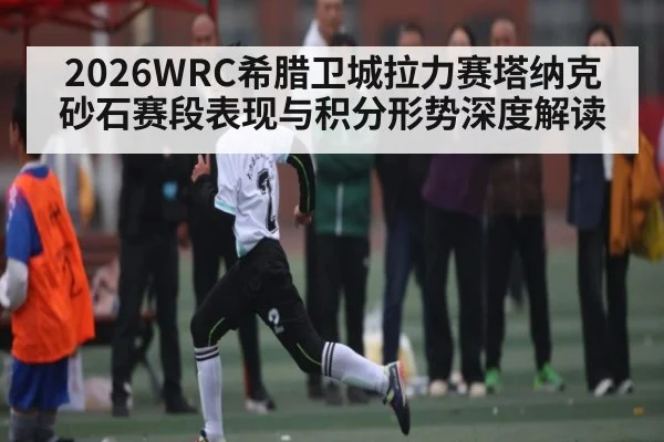2026WRC希腊卫城拉力赛塔纳克砂石赛段表现与积分形势深度解读